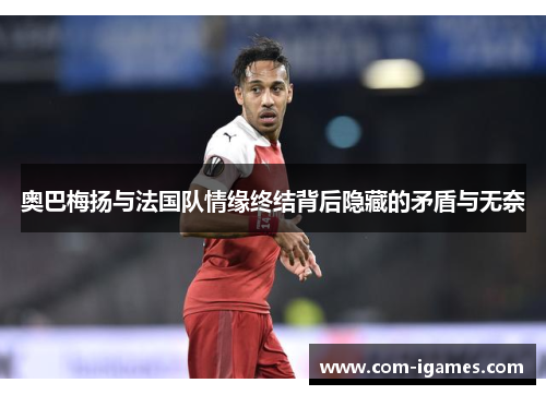 奥巴梅扬与法国队情缘终结背后隐藏的矛盾与无奈