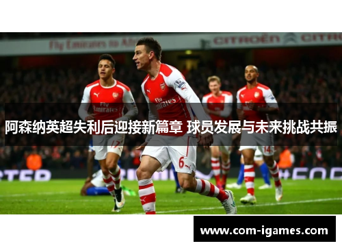 阿森纳英超失利后迎接新篇章 球员发展与未来挑战共振