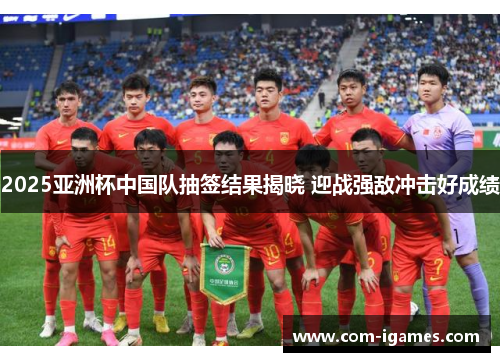 2025亚洲杯中国队抽签结果揭晓 迎战强敌冲击好成绩