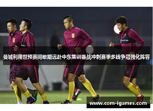 曼城利用世预赛间歇期远赴中东集训备战冲刺赛季多线争冠强化阵容