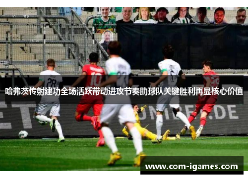 哈弗茨传射建功全场活跃带动进攻节奏助球队关键胜利再显核心价值